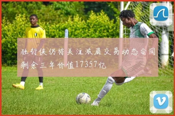 独行侠仍将关注浓眉交易动态合同剩余三年价值17357亿