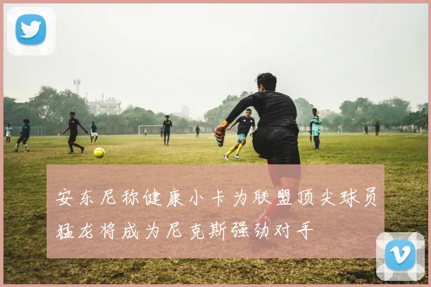 安东尼称健康小卡为联盟顶尖球员猛龙将成为尼克斯强劲对手