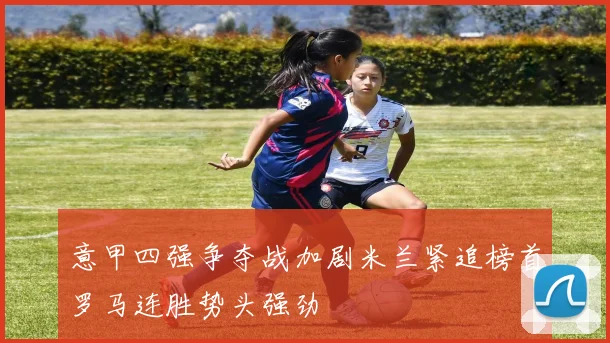意甲四强争夺战加剧米兰紧追榜首罗马连胜势头强劲