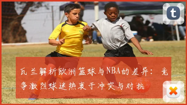 瓦兰解析欧洲篮球与NBA的差异：竞争激烈球迷热衷于冲突与对抗