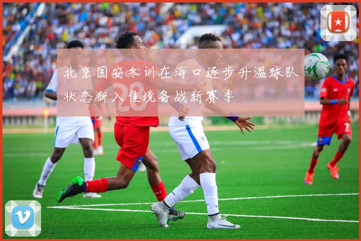 北京国安冬训在海口逐步升温球队状态渐入佳境备战新赛季