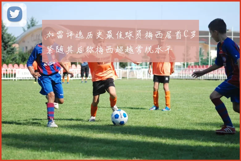 加雷评选历史最佳球员梅西居首C罗紧随其后称梅西超越常规水平
