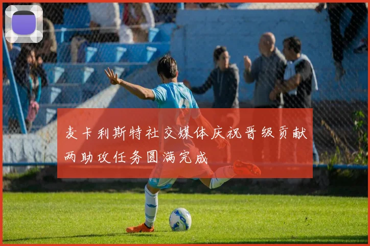 麦卡利斯特社交媒体庆祝晋级贡献两助攻任务圆满完成