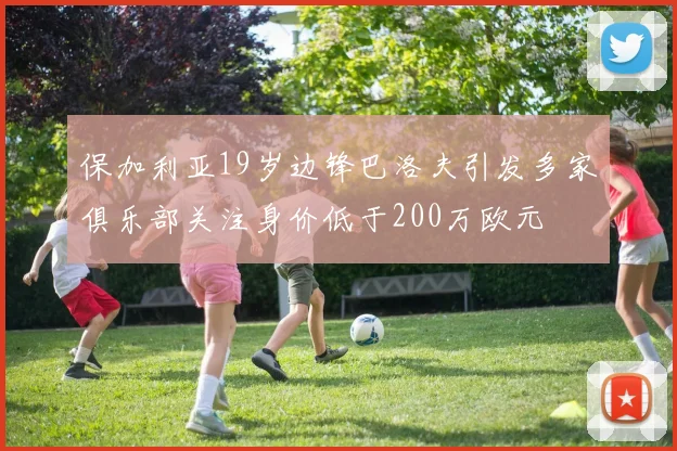 保加利亚19岁边锋巴洛夫引发多家俱乐部关注身价低于200万欧元