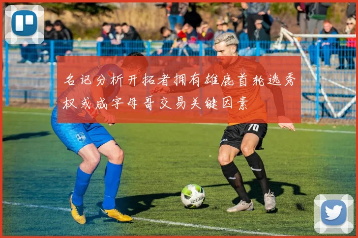 名记分析开拓者拥有雄鹿首轮选秀权或成字母哥交易关键因素