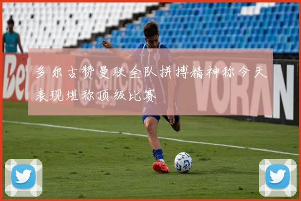 多尔古赞曼联全队拼搏精神称今天表现堪称顶级比赛