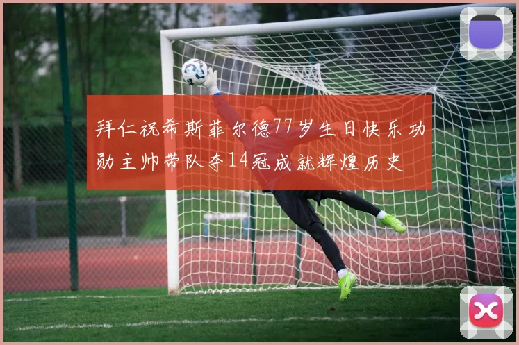 拜仁祝希斯菲尔德77岁生日快乐功勋主帅带队夺14冠成就辉煌历史