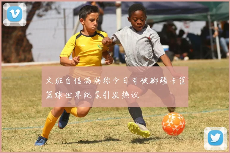 文班自信满满称今日可破脚踢卡筐篮球世界纪录引发热议