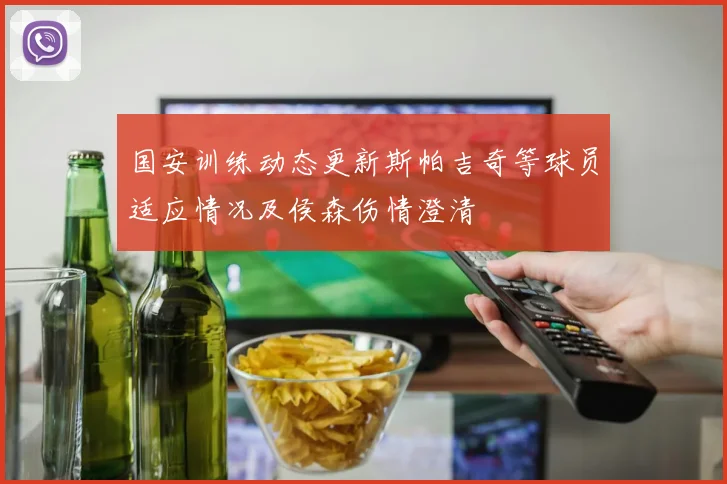 国安训练动态更新斯帕吉奇等球员适应情况及侯森伤情澄清