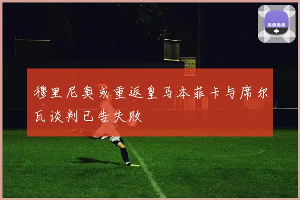 穆里尼奥或重返皇马本菲卡与席尔瓦谈判已告失败