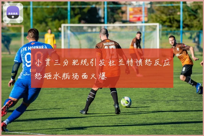 小贾三分犯规引发杜兰特愤怒反应怒砸水瓶场面火爆