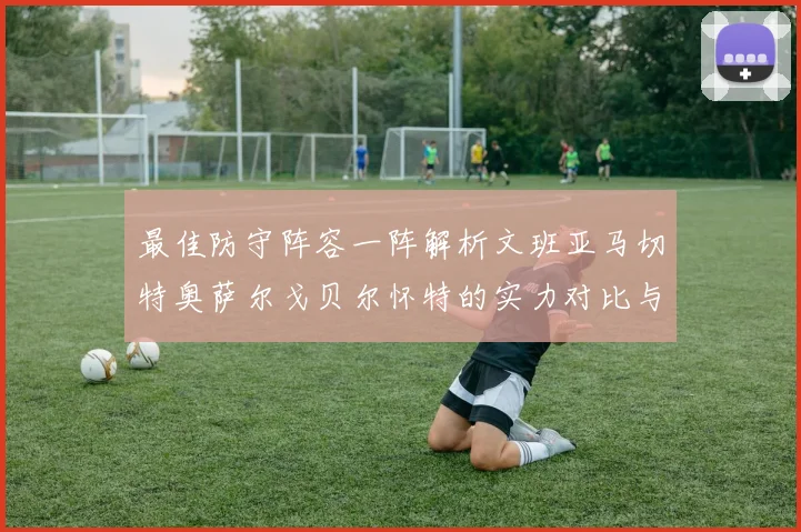 最佳防守阵容一阵解析文班亚马切特奥萨尔戈贝尔怀特的实力对比与展望
