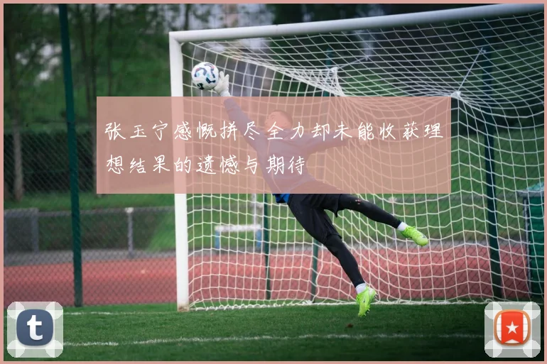 张玉宁感慨拼尽全力却未能收获理想结果的遗憾与期待