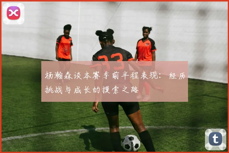 杨瀚森谈本赛季前半程表现：经历挑战与成长的摸索之路